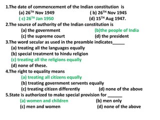1.The date of commencement of the Indian constitution is
(a) 26TH Nov 1949 ( b) 26TH Nov 1945
( c) 26TH Jan 1950 (d) 15TH Aug 1947.
2.The source of authority of the Indian constitution is
(a) the government (b)the people of India
(c) the supreme court (d) the president
3.The word secular as used in the preamble indicates_____
(a) treating all the languages equally
(b) special treatment to hindu religion
(c) treating all the religions equally
(d) none of these.
4.The right to equality means
(a) treating all citizens equally
(b) treating government servents equally
(c) treating citizen differently (d) none of the above
5.State is authorized to make special provision for ______
(a) women and children (b) men only
(c) men and women (d) none of the above
 