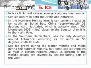 6. ICE
 Ice is a solid form of water, or, more generally, any frozen volatile.
 Sea ice occurs in both the Arctic and Antarctic.
 In the Northern Hemisphere, it can currently exist as
far south as Bohai Bay, China (approximately 38
degrees north latitude), which is actually about 700
kilometers (435 miles) closer to the Equator than it is
to the North Pole.
 In the Southern Hemisphere, sea ice only develops
around Antarctica, occurring as far north as 55
degrees south latitude.
 Sea ice grows during the winter months and melts
during the summer months, but some sea ice remains
all year in certain regions. About 15 percent of the
world's oceans are covered by sea ice during part of
the year.
 