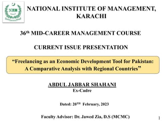36th MID-CAREER MANAGEMENT COURSE
CURRENT ISSUE PRESENTATION
ABDUL JABBAR SHAHANI
Ex-Cadre
Dated: 20TH February, 2023
“Freelancing as an Economic Development Tool for Pakistan:
A Comparative Analysis with Regional Countries”
Faculty Advisor: Dr. Jawed Zia, D.S (MCMC)
NATIONAL INSTITUTE OF MANAGEMENT,
KARACHI
1
 