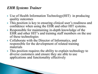 EHR Systems Trainer
 Use of Health Information Technology(HIT) in producing
quality outcomes
 This position is key to ensuring clinical user’s readiness and
confidence when using the EHR and other HIT systems.
 Responsible for maintaining in-depth knowledge of the
EHR and other HIT’s and training staff members on the use
of these technologies
 Collaborate with the Director of Informatics, and
responsible for the development of related training
materials
 This position requires the ability to explain technology to
diverse customers and ensure they are able to use
applications and functionality effectively
 