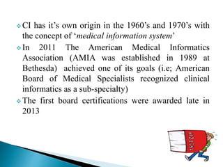  CI has it’s own origin in the 1960’s and 1970’s with
the concept of ‘medical information system’
 In 2011 The American Medical Informatics
Association (AMIA was established in 1989 at
Bethesda) achieved one of its goals (i.e; American
Board of Medical Specialists recognized clinical
informatics as a sub-specialty)
 The first board certifications were awarded late in
2013
 