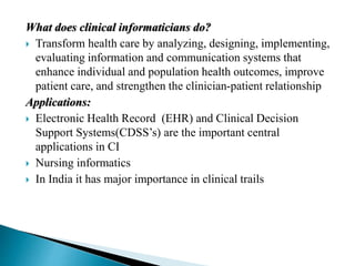 What does clinical informaticians do?
 Transform health care by analyzing, designing, implementing,
evaluating information and communication systems that
enhance individual and population health outcomes, improve
patient care, and strengthen the clinician-patient relationship
Applications:
 Electronic Health Record (EHR) and Clinical Decision
Support Systems(CDSS’s) are the important central
applications in CI
 Nursing informatics
 In India it has major importance in clinical trails
 