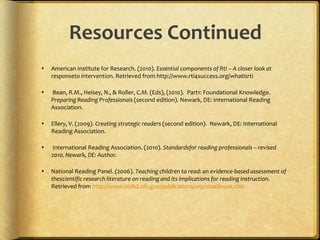 Practical Application for Reading InstructionUse evidence-based instruction to facilitate learning.Consider the IRA Position Statement on evidence-based instruction to inform your decisions for reading instruction in your classroom.Examples of Instruction for the classroom:Guided ReadingReading RecoverySound PartnersProject CRISSYou will find more resources for information in the resource continued section of this presentation. These resources are filled with practical application for your practice.Stop and Think: What evidence-based instruction do you use? What are some other classroom activities that you use to support your evidence-based instruction?