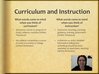 What words come to mind when you think of curriculum?Synonyms: course or program of study, subjects, modules (Online Thesaurus)the subjects comprising a course of study in a school or college (Online Dictionary)What words come to mind when you think of instruction?Synonyms: teaching, coaching guidance, training, preparation (Online Thesaurus)A direction or order; detailed information telling how something should be done, operated, or assembled, teaching (Online Dictionary)Curriculum and Instruction