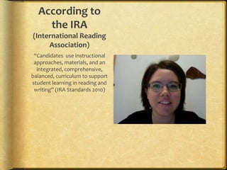 According to the IRA (International Reading Association)“Candidates  use instructional approaches, materials, and an integrated, comprehensive, balanced, curriculum to support student learning in reading and writing” (IRA Standards 2010)