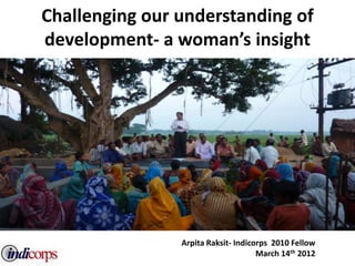 Challenging our understanding of
development- a woman’s insight




                Arpita Raksit- Indicorps 2010 Fellow
                                     March 14th 2012
 