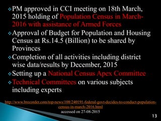 http://www.brecorder.com/top-news/108/240191-federal-govt-decides-to-conduct-population-
census-in-march-2016.html
accessed on 27-08-2015
13
PM approved in CCI meeting on 18th March,
2015 holding of Population Census in March-
2016 with assistance of Armed Forces
Approval of Budget for Population and Housing
Census at Rs.14.5 (Billion) to be shared by
Provinces
Completion of all activities including district
wise data/results by December, 2015
Setting up a National Census Apex Committee
Technical Committees on various subjects
including experts
 