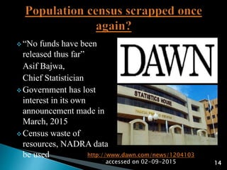  “No funds have been
released thus far”
Asif Bajwa,
Chief Statistician
 Government has lost
interest in its own
announcement made in
March, 2015
 Census waste of
resources, NADRA data
be used http://www.dawn.com/news/1204103
accessed on 02-09-2015 14
 
