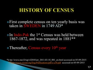 First complete census on ten yearly basis was
taken in SWEDEN in 1749 AD*
In Indo-Pak the 1st Census was held between
1867-1872, and was repeated in 1881**
Thereafter, Census every 10th year
*h ttp://www.stat.fi/tup/vl2010/art_2011-03-18_001_en.html accessed on 05-09-2015
**http://www.cicred.org/Eng/Publications/pdf/c-c38.pdf accessed on 05-09-2015
17
 