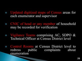 26
 Updated digitized maps of Census areas for
each enumerator and supervisor
 CNIC of head or any member of household
may be recorded for verification
 Vigilance Teams comprising AC, SDPO &
Technical Officer at Census District level
 Control Rooms at Census District level to
redress public complaints about
enumeration
 