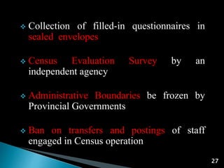 27
 Collection of filled-in questionnaires in
sealed envelopes
 Census Evaluation Survey by an
independent agency
 Administrative Boundaries be frozen by
Provincial Governments
 Ban on transfers and postings of staff
engaged in Census operation
 