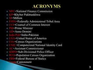  NFC=National Finance Commission
 KP=Khyber Pakhtunkhwa
 M=Million
 FATA=Federally Administered Tribal Area
 CCI=Counsel of Common Interest
 PM=Prime Minister
 AD=Anno Domini
 Indo-Pak=India-Pakistan
 USA=United States of America
 COs=Census Organizations
 CNIC=Computerized National Identity Card
 AC=Assistant Commissioner
 SDPO=Sub-Divisional Police Officer
 PCO=Population Census Organization
 FBS=Federal Bureau of Statics
 Cantt=Cantonment
3
 