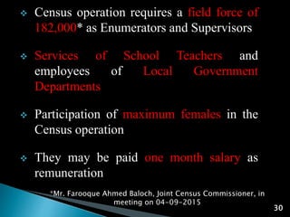 *Mr. Farooque Ahmed Baloch, Joint Census Commissioner, in
meeting on 04-09-2015
30
 Census operation requires a field force of
182,000* as Enumerators and Supervisors
 Services of School Teachers and
employees of Local Government
Departments
 Participation of maximum females in the
Census operation
 They may be paid one month salary as
remuneration
 