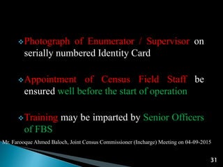 Mr. Farooque Ahmed Baloch, Joint Census Commissioner (Incharge) Meeting on 04-09-2015
31
Photograph of Enumerator / Supervisor on
serially numbered Identity Card
Appointment of Census Field Staff be
ensured well before the start of operation
Training may be imparted by Senior Officers
of FBS
 
