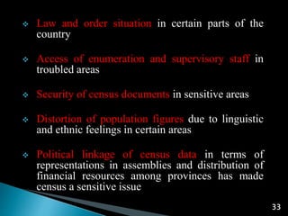 33
 Law and order situation in certain parts of the
country
 Access of enumeration and supervisory staff in
troubled areas
 Security of census documents in sensitive areas
 Distortion of population figures due to linguistic
and ethnic feelings in certain areas
 Political linkage of census data in terms of
representations in assemblies and distribution of
financial resources among provinces has made
census a sensitive issue
 