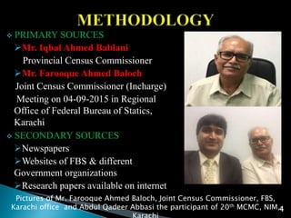  PRIMARY SOURCES
Mr. Iqbal Ahmed Bablani
Provincial Census Commissioner
Mr. Farooque Ahmed Baloch
Joint Census Commissioner (Incharge)
Meeting on 04-09-2015 in Regional
Office of Federal Bureau of Statics,
Karachi
 SECONDARY SOURCES
Newspapers
Websites of FBS & different
Government organizations
Research papers available on internet
Pictures of Mr. Farooque Ahmed Baloch, Joint Census Commissioner, FBS,
Karachi office and Abdul Qadeer Abbasi the participant of 20th MCMC, NIM,4
 