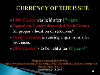 *http://mediamention.info/2013/12/
**http://www.thenewstribe.com/2015/04/30/pakistan-world-sixth-most-populous-country-will-
conduct-census-in-2016/
accessed on 27-08-2015
6
1998 Census was held after 17 years
Opposition Leader demanded fresh Census
for proper allocation of resources*
Delay in census is causing anger in smaller
provinces
2016 Census is to be held after 18 years**
 