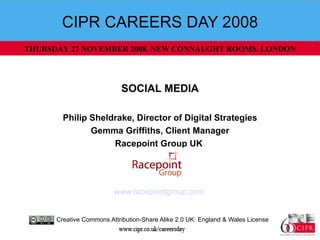 CIPR CAREERS DAY 2008 SOCIAL MEDIA Philip Sheldrake, Director of Digital Strategies Gemma Griffiths, Client Manager Racepoint Group UK   www.racepointgroup.com   Creative Commons Attribution-Share Alike 2.0 UK: England & Wales License  THURSDAY 27 NOVEMBER 2008. NEW CONNAUGHT ROOMS. LONDON 