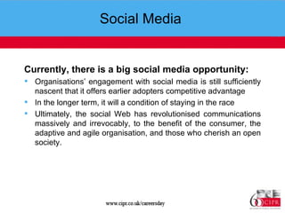 Social Media  Currently, there is a big social media opportunity: Organisations’ engagement with social media is still sufficiently nascent that it offers earlier adopters competitive advantage In the longer term, it will a condition of staying in the race Ultimately, the social Web has revolutionised communications massively and irrevocably, to the benefit of the consumer, the adaptive and agile organisation, and those who cherish an open society. 
