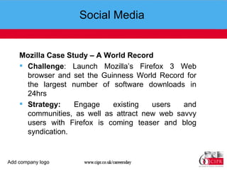 Social Media  Mozilla Case Study – A World Record Challenge : Launch Mozilla’s Firefox 3 Web browser and set the Guinness World Record for the largest number of software downloads in 24hrs Strategy:  Engage existing users and communities, as well as attract new web savvy users with Firefox is coming teaser and blog syndication.  Add company logo 