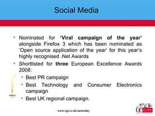 Social Media  Nominated for  ‘Viral campaign of the year’  alongside Firefox 3 which has been nominated as ‘Open source application of the year’ for this year’s highly recognised .Net Awards Shortlisted for  three  European Excellence Awards 2008:  Best PR campaign Best Technology and Consumer Electronics campaign  Best UK regional campaign.   
