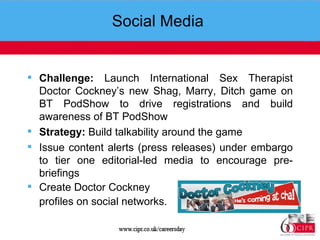Social Media  Challenge:  Launch International Sex Therapist Doctor Cockney’s new Shag, Marry, Ditch game on BT PodShow to drive registrations and build awareness of BT PodShow Strategy:  Build talkability around the game  Issue content alerts (press releases) under embargo to tier one editorial-led media to encourage pre-briefings Create Doctor Cockney profiles on social networks.  