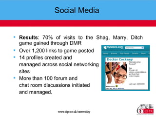 Social Media  Results : 70% of visits to the Shag, Marry, Ditch game gained through DMR Over 1,200 links to game posted 14 profiles created and  managed across social networking  sites More than 100 forum and  chat room discussions initiated  and managed.  