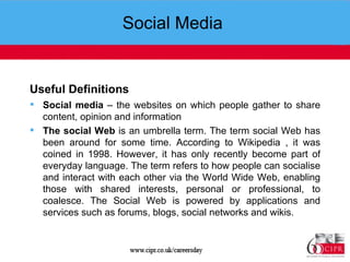 Social Media  Useful Definitions   Social media  – the websites on which people gather to share content, opinion and information The social Web  is an umbrella term. The term social Web has been around for some time. According to Wikipedia , it was coined in 1998. However, it has only recently become part of everyday language. The term refers to how people can socialise and interact with each other via the World Wide Web, enabling those with shared interests, personal or professional, to coalesce. The Social Web is powered by applications and services such as forums, blogs, social networks and wikis. 