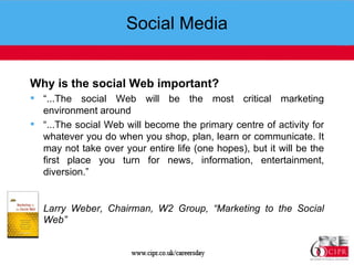 Social Media Why is the social Web important? “ ...The social Web will be the most critical marketing environment around “ ...The social Web will become the primary centre of activity for whatever you do when you shop, plan, learn or communicate. It may not take over your entire life (one hopes), but it will be the first place you turn for news, information, entertainment, diversion.” Larry Weber, Chairman, W2 Group, “Marketing to the Social Web”   