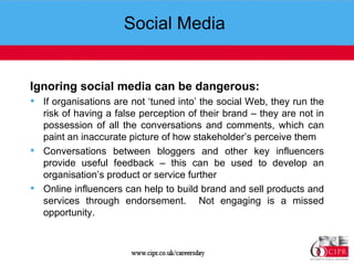 Social Media  Ignoring social media can be dangerous: If organisations are not ‘tuned into’ the social Web, they run the risk of having a false perception of their brand – they are not in possession of all the conversations and comments, which can paint an inaccurate picture of how stakeholder’s perceive them Conversations between bloggers and other key influencers provide useful feedback – this can be used to develop an organisation’s product or service further Online influencers can help to build brand and sell products and services through endorsement.  Not engaging is a missed opportunity. 