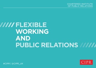 CHARTERED INSTITUTE 
OF PUBLIC RELATIONS 
FLEXIBLE 
WORKING 
AND 
PUBLIC RELATIONS 
#CIPR | @CIPR_UK 
 