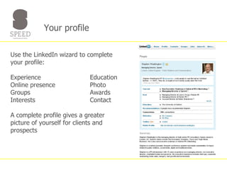 Your profile  Use the LinkedIn wizard to complete your profile: Experience Education Online presence  Photo Groups Awards Interests Contact A complete profile gives a greater picture of yourself for clients and prospects 