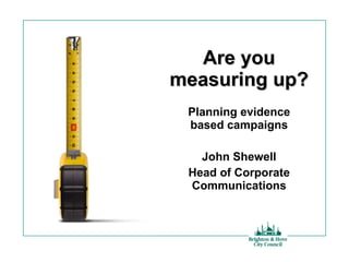 Are you measuring up? Planning evidence based campaigns John Shewell Head of Corporate Communications 