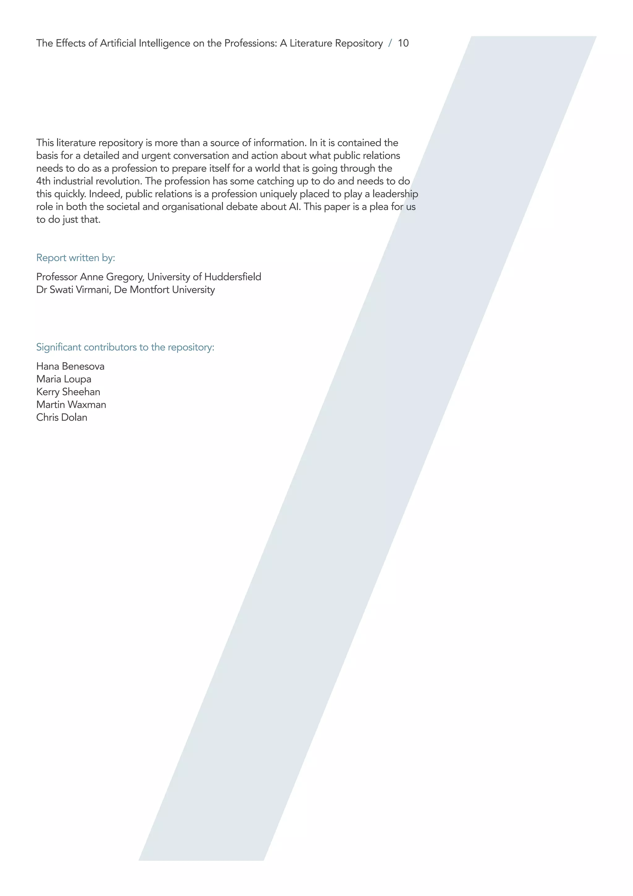 This literature repository is more than a source of information. In it is contained the
basis for a detailed and urgent conversation and action about what public relations
needs to do as a profession to prepare itself for a world that is going through the
4th industrial revolution. The profession has some catching up to do and needs to do
this quickly. Indeed, public relations is a profession uniquely placed to play a leadership
role in both the societal and organisational debate about AI. This paper is a plea for us
to do just that.
Report written by:
Professor Anne Gregory, University of Huddersfield
Dr Swati Virmani, De Montfort University
Significant contributors to the repository:
Hana Benesova
Maria Loupa
Kerry Sheehan
Martin Waxman
Chris Dolan
The Effects of Artificial Intelligence on the Professions: A Literature Repository / 10
 