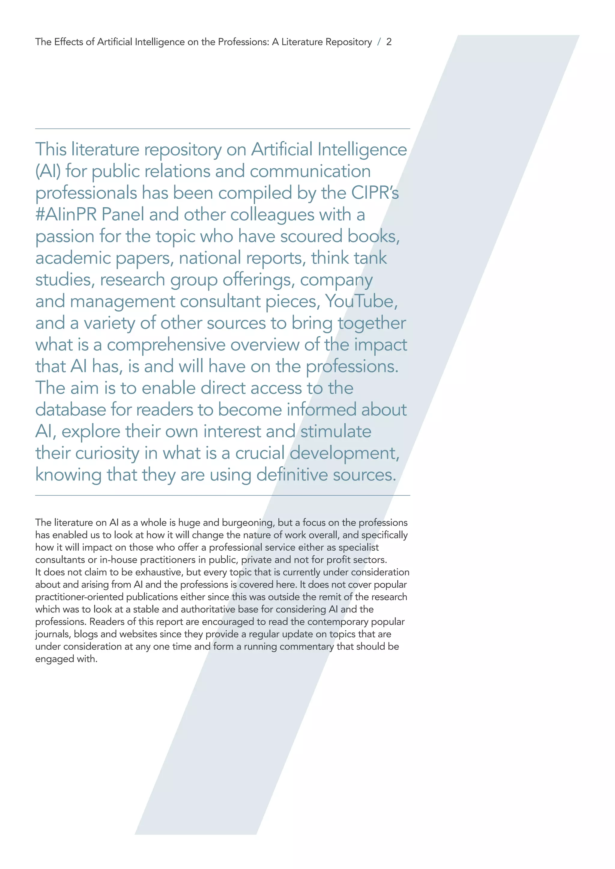 This literature repository on Artificial Intelligence
(AI) for public relations and communication
professionals has been compiled by the CIPR’s
#AIinPR Panel and other colleagues with a
passion for the topic who have scoured books,
academic papers, national reports, think tank
studies, research group offerings, company
and management consultant pieces, YouTube,
and a variety of other sources to bring together
what is a comprehensive overview of the impact
that AI has, is and will have on the professions.
The aim is to enable direct access to the
database for readers to become informed about
AI, explore their own interest and stimulate
their curiosity in what is a crucial development,
knowing that they are using definitive sources.
The literature on AI as a whole is huge and burgeoning, but a focus on the professions
has enabled us to look at how it will change the nature of work overall, and specifically
how it will impact on those who offer a professional service either as specialist
consultants or in-house practitioners in public, private and not for profit sectors.
It does not claim to be exhaustive, but every topic that is currently under consideration
about and arising from AI and the professions is covered here. It does not cover popular
practitioner-oriented publications either since this was outside the remit of the research
which was to look at a stable and authoritative base for considering AI and the
professions. Readers of this report are encouraged to read the contemporary popular
journals, blogs and websites since they provide a regular update on topics that are
under consideration at any one time and form a running commentary that should be
engaged with.
The Effects of Artificial Intelligence on the Professions: A Literature Repository / 2
 