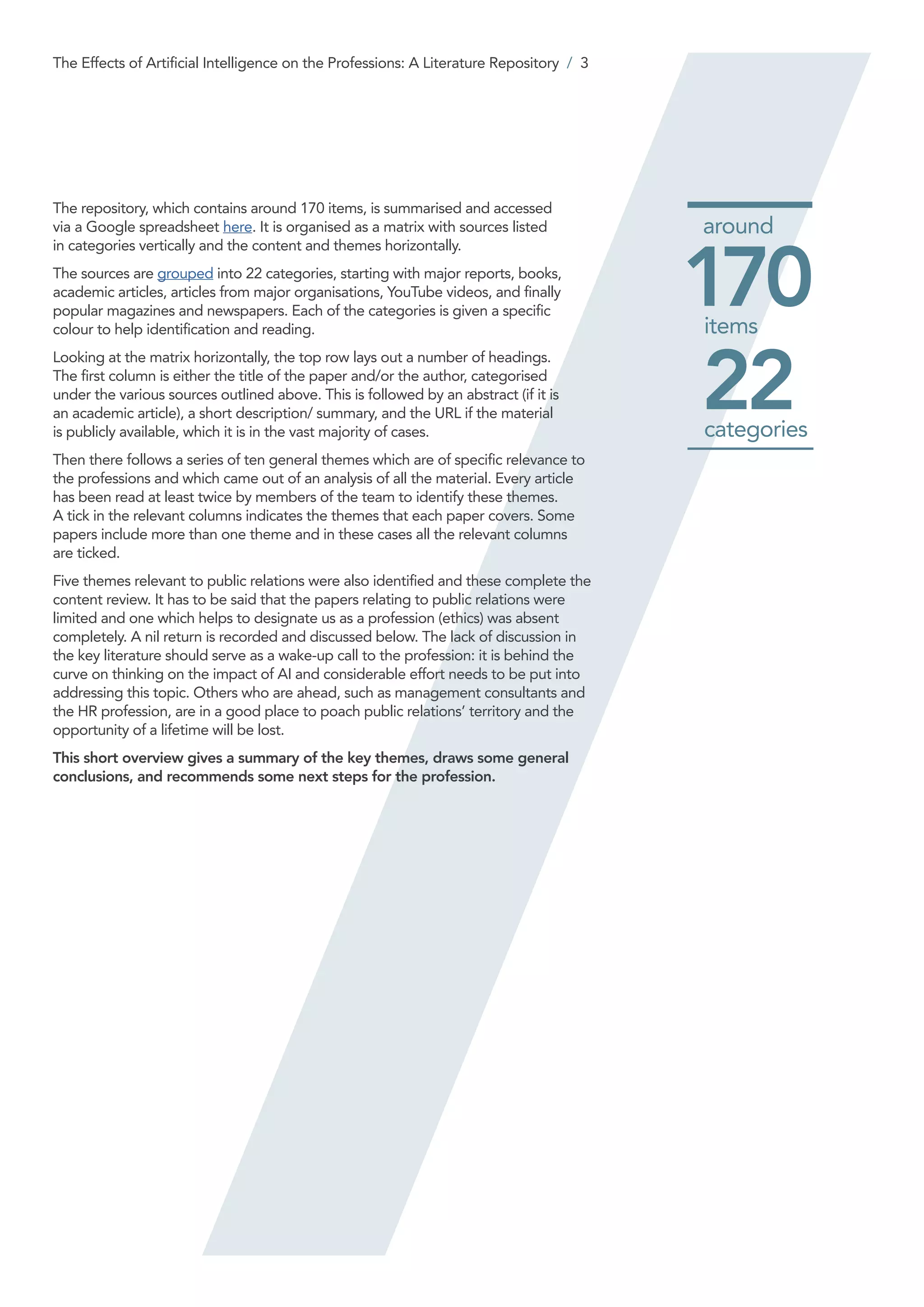 The repository, which contains around 170 items, is summarised and accessed
via a Google spreadsheet here. It is organised as a matrix with sources listed
in categories vertically and the content and themes horizontally.
The sources are grouped into 22 categories, starting with major reports, books,
academic articles, articles from major organisations, YouTube videos, and finally
popular magazines and newspapers. Each of the categories is given a specific
colour to help identification and reading.
Looking at the matrix horizontally, the top row lays out a number of headings.
The first column is either the title of the paper and/or the author, categorised
under the various sources outlined above. This is followed by an abstract (if it is
an academic article), a short description/ summary, and the URL if the material
is publicly available, which it is in the vast majority of cases.
Then there follows a series of ten general themes which are of specific relevance to
the professions and which came out of an analysis of all the material. Every article
has been read at least twice by members of the team to identify these themes.
A tick in the relevant columns indicates the themes that each paper covers. Some
papers include more than one theme and in these cases all the relevant columns
are ticked.
Five themes relevant to public relations were also identified and these complete the
content review. It has to be said that the papers relating to public relations were
limited and one which helps to designate us as a profession (ethics) was absent
completely. A nil return is recorded and discussed below. The lack of discussion in
the key literature should serve as a wake-up call to the profession: it is behind the
curve on thinking on the impact of AI and considerable effort needs to be put into
addressing this topic. Others who are ahead, such as management consultants and
the HR profession, are in a good place to poach public relations’ territory and the
opportunity of a lifetime will be lost.
This short overview gives a summary of the key themes, draws some general
conclusions, and recommends some next steps for the profession.
170items
22categories
around
The Effects of Artificial Intelligence on the Professions: A Literature Repository / 3
 
