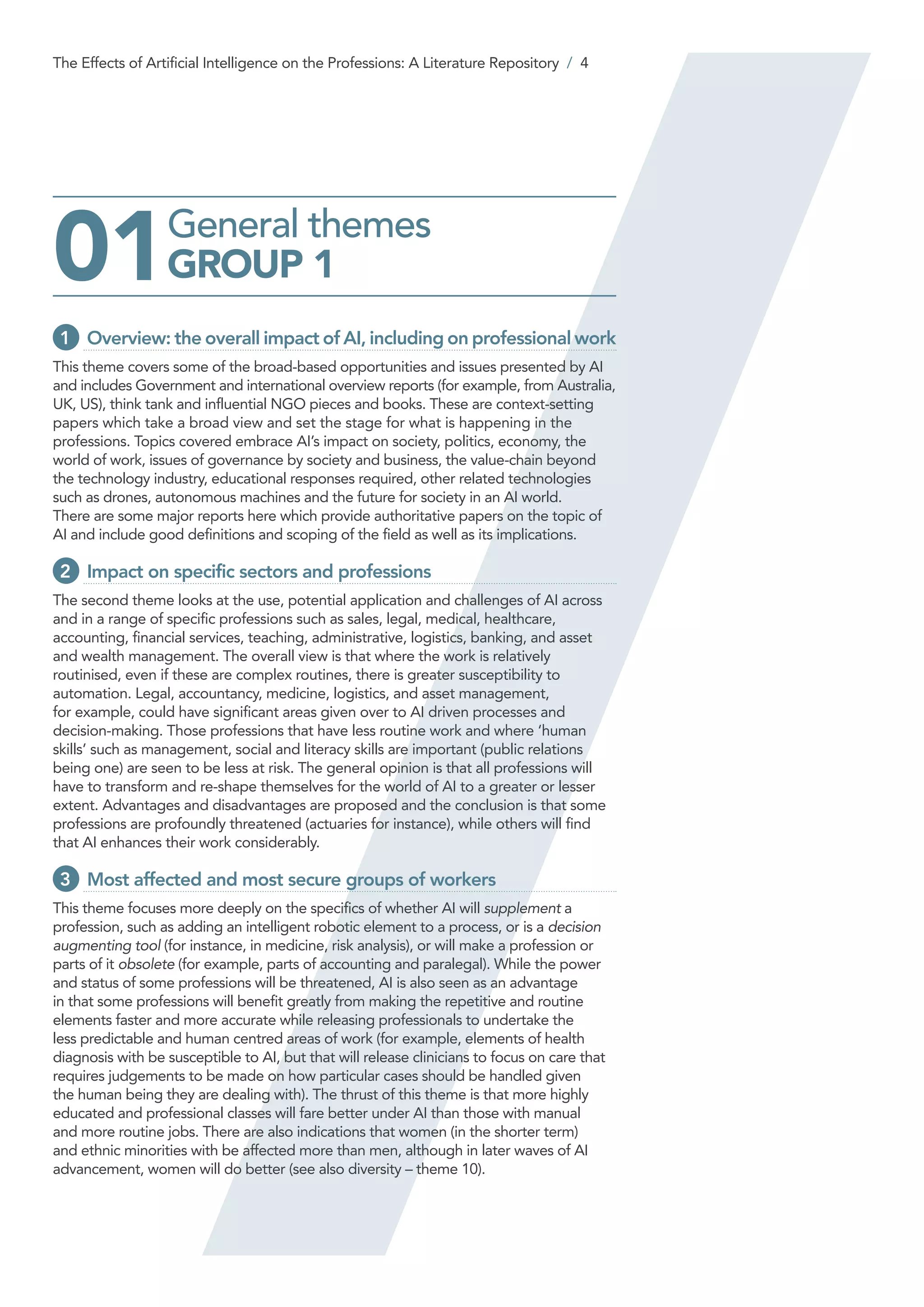 General themes
GROUP 101
1 	 Overview: the overall impact of AI, including on professional work
This theme covers some of the broad-based opportunities and issues presented by AI
and includes Government and international overview reports (for example, from Australia,
UK, US), think tank and influential NGO pieces and books. These are context-setting
papers which take a broad view and set the stage for what is happening in the
professions. Topics covered embrace AI’s impact on society, politics, economy, the
world of work, issues of governance by society and business, the value-chain beyond
the technology industry, educational responses required, other related technologies
such as drones, autonomous machines and the future for society in an AI world.
There are some major reports here which provide authoritative papers on the topic of
AI and include good definitions and scoping of the field as well as its implications.
2 	Impact on specific sectors and professions
The second theme looks at the use, potential application and challenges of AI across
and in a range of specific professions such as sales, legal, medical, healthcare,
accounting, financial services, teaching, administrative, logistics, banking, and asset
and wealth management. The overall view is that where the work is relatively
routinised, even if these are complex routines, there is greater susceptibility to
automation. Legal, accountancy, medicine, logistics, and asset management,
for example, could have significant areas given over to AI driven processes and
decision-making. Those professions that have less routine work and where ‘human
skills’ such as management, social and literacy skills are important (public relations
being one) are seen to be less at risk. The general opinion is that all professions will
have to transform and re-shape themselves for the world of AI to a greater or lesser
extent. Advantages and disadvantages are proposed and the conclusion is that some
professions are profoundly threatened (actuaries for instance), while others will find
that AI enhances their work considerably.
3 	Most affected and most secure groups of workers
This theme focuses more deeply on the specifics of whether AI will supplement a
profession, such as adding an intelligent robotic element to a process, or is a decision
augmenting tool (for instance, in medicine, risk analysis), or will make a profession or
parts of it obsolete (for example, parts of accounting and paralegal). While the power
and status of some professions will be threatened, AI is also seen as an advantage
in that some professions will benefit greatly from making the repetitive and routine
elements faster and more accurate while releasing professionals to undertake the
less predictable and human centred areas of work (for example, elements of health
diagnosis with be susceptible to AI, but that will release clinicians to focus on care that
requires judgements to be made on how particular cases should be handled given
the human being they are dealing with). The thrust of this theme is that more highly
educated and professional classes will fare better under AI than those with manual
and more routine jobs. There are also indications that women (in the shorter term)
and ethnic minorities with be affected more than men, although in later waves of AI
advancement, women will do better (see also diversity – theme 10).
The Effects of Artificial Intelligence on the Professions: A Literature Repository / 4
 