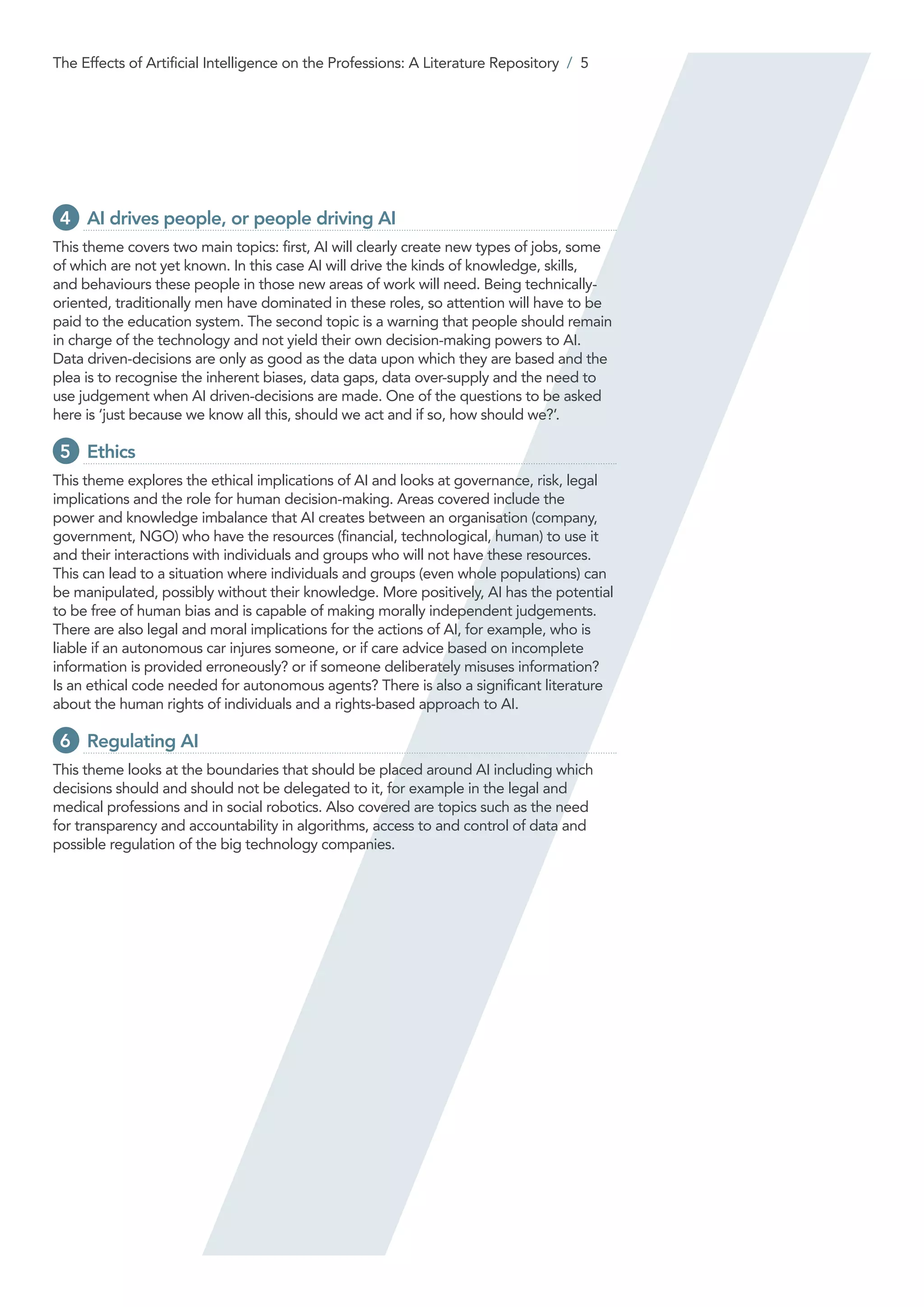 4 	AI drives people, or people driving AI
This theme covers two main topics: first, AI will clearly create new types of jobs, some
of which are not yet known. In this case AI will drive the kinds of knowledge, skills,
and behaviours these people in those new areas of work will need. Being technically-
oriented, traditionally men have dominated in these roles, so attention will have to be
paid to the education system. The second topic is a warning that people should remain
in charge of the technology and not yield their own decision-making powers to AI.
Data driven-decisions are only as good as the data upon which they are based and the
plea is to recognise the inherent biases, data gaps, data over-supply and the need to
use judgement when AI driven-decisions are made. One of the questions to be asked
here is ‘just because we know all this, should we act and if so, how should we?’.
5 	Ethics
This theme explores the ethical implications of AI and looks at governance, risk, legal
implications and the role for human decision-making. Areas covered include the
power and knowledge imbalance that AI creates between an organisation (company,
government, NGO) who have the resources (financial, technological, human) to use it
and their interactions with individuals and groups who will not have these resources.
This can lead to a situation where individuals and groups (even whole populations) can
be manipulated, possibly without their knowledge. More positively, AI has the potential
to be free of human bias and is capable of making morally independent judgements.
There are also legal and moral implications for the actions of AI, for example, who is
liable if an autonomous car injures someone, or if care advice based on incomplete
information is provided erroneously? or if someone deliberately misuses information?
Is an ethical code needed for autonomous agents? There is also a significant literature
about the human rights of individuals and a rights-based approach to AI.
6 	Regulating AI
This theme looks at the boundaries that should be placed around AI including which
decisions should and should not be delegated to it, for example in the legal and
medical professions and in social robotics. Also covered are topics such as the need
for transparency and accountability in algorithms, access to and control of data and
possible regulation of the big technology companies.
The Effects of Artificial Intelligence on the Professions: A Literature Repository / 5
 