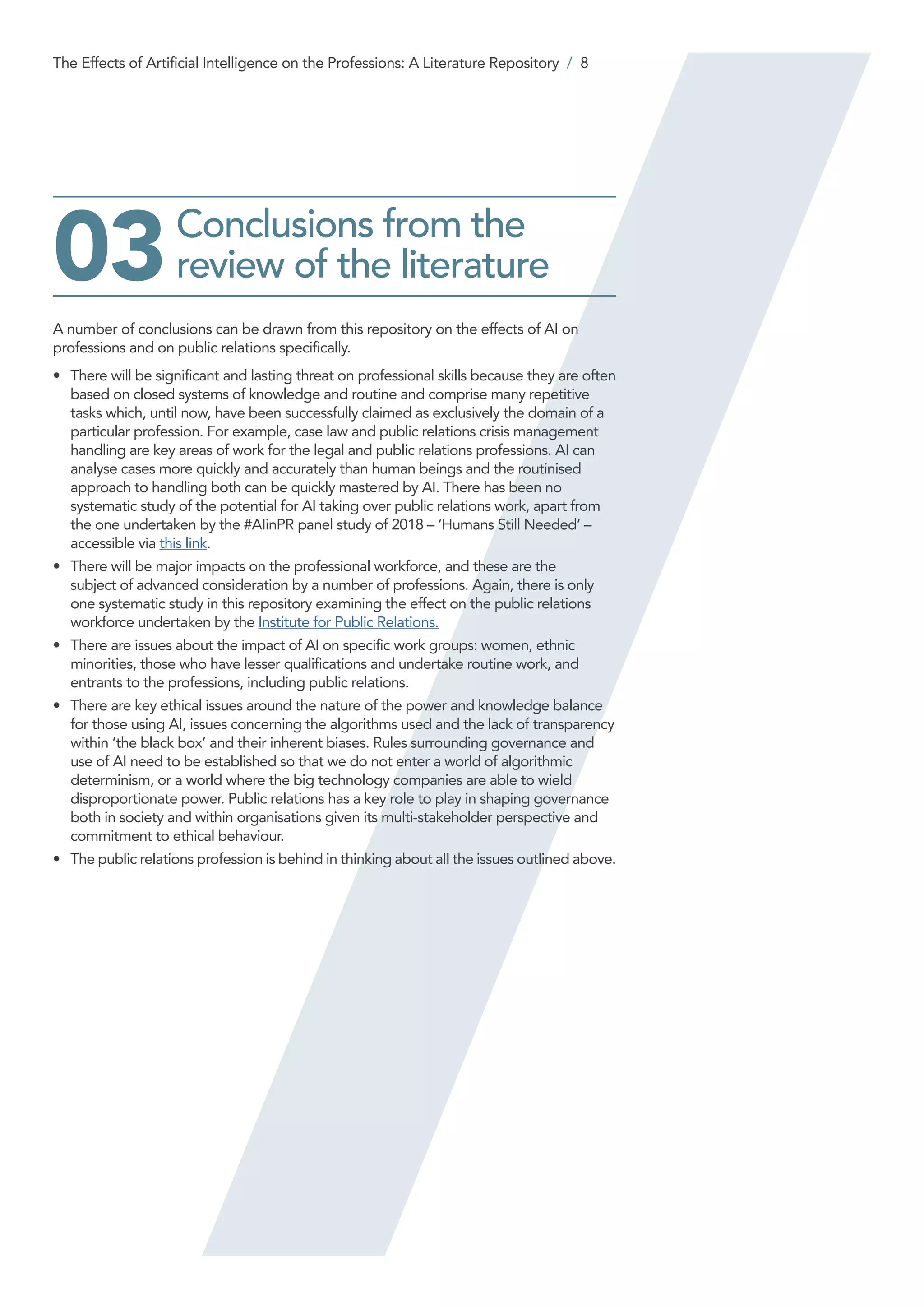Conclusions from the
review of the literature03
A number of conclusions can be drawn from this repository on the effects of AI on
professions and on public relations specifically.
•	 There will be significant and lasting threat on professional skills because they are often
based on closed systems of knowledge and routine and comprise many repetitive
tasks which, until now, have been successfully claimed as exclusively the domain of a
particular profession. For example, case law and public relations crisis management
handling are key areas of work for the legal and public relations professions. AI can
analyse cases more quickly and accurately than human beings and the routinised
approach to handling both can be quickly mastered by AI. There has been no
systematic study of the potential for AI taking over public relations work, apart from
the one undertaken by the #AIinPR panel study of 2018 – ‘Humans Still Needed’ –
accessible via this link.
•	 There will be major impacts on the professional workforce, and these are the
subject of advanced consideration by a number of professions. Again, there is only
one systematic study in this repository examining the effect on the public relations
workforce undertaken by the Institute for Public Relations.
•	 There are issues about the impact of AI on specific work groups: women, ethnic
minorities, those who have lesser qualifications and undertake routine work, and
entrants to the professions, including public relations.
•	 There are key ethical issues around the nature of the power and knowledge balance
for those using AI, issues concerning the algorithms used and the lack of transparency
within ‘the black box’ and their inherent biases. Rules surrounding governance and
use of AI need to be established so that we do not enter a world of algorithmic
determinism, or a world where the big technology companies are able to wield
disproportionate power. Public relations has a key role to play in shaping governance
both in society and within organisations given its multi-stakeholder perspective and
commitment to ethical behaviour.
•	 The public relations profession is behind in thinking about all the issues outlined above.
The Effects of Artificial Intelligence on the Professions: A Literature Repository / 8
 