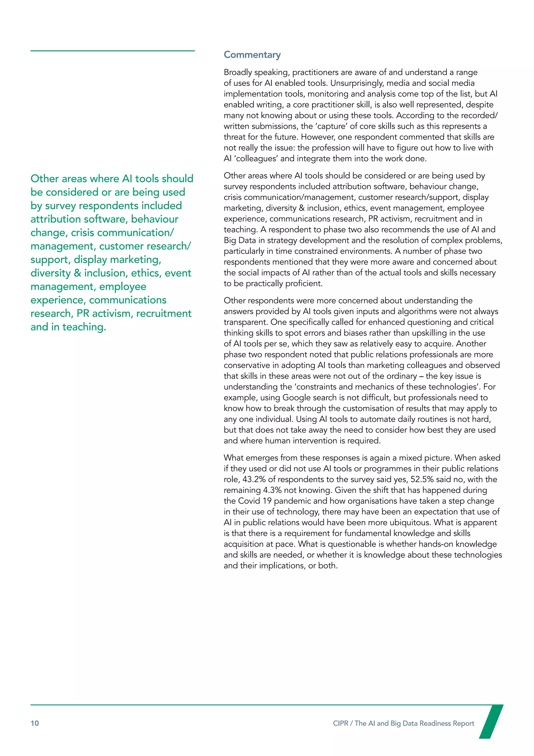 10  CIPR / The AI and Big Data Readiness Report

Commentary
Broadly speaking, practitioners are aware of and understand a range
of uses for AI enabled tools. Unsurprisingly, media and social media
implementation tools, monitoring and analysis come top of the list, but AI
enabled writing, a core practitioner skill, is also well represented, despite
many not knowing about or using these tools. According to the recorded/
written submissions, the ‘capture’ of core skills such as this represents a
threat for the future. However, one respondent commented that skills are
not really the issue: the profession will have to figure out how to live with
AI ‘colleagues’ and integrate them into the work done.
Other areas where AI tools should be considered or are being used by
survey respondents included attribution software, behaviour change,
crisis communication/management, customer research/support, display
marketing, diversity  inclusion, ethics, event management, employee
experience, communications research, PR activism, recruitment and in
teaching. A respondent to phase two also recommends the use of AI and
Big Data in strategy development and the resolution of complex problems,
particularly in time constrained environments. A number of phase two
respondents mentioned that they were more aware and concerned about
the social impacts of AI rather than of the actual tools and skills necessary
to be practically proficient.
Other respondents were more concerned about understanding the
answers provided by AI tools given inputs and algorithms were not always
transparent. One specifically called for enhanced questioning and critical
thinking skills to spot errors and biases rather than upskilling in the use
of AI tools per se, which they saw as relatively easy to acquire. Another
phase two respondent noted that public relations professionals are more
conservative in adopting AI tools than marketing colleagues and observed
that skills in these areas were not out of the ordinary – the key issue is
understanding the ‘constraints and mechanics of these technologies’. For
example, using Google search is not difficult, but professionals need to
know how to break through the customisation of results that may apply to
any one individual. Using AI tools to automate daily routines is not hard,
but that does not take away the need to consider how best they are used
and where human intervention is required.
What emerges from these responses is again a mixed picture. When asked
if they used or did not use AI tools or programmes in their public relations
role, 43.2% of respondents to the survey said yes, 52.5% said no, with the
remaining 4.3% not knowing. Given the shift that has happened during
the Covid 19 pandemic and how organisations have taken a step change
in their use of technology, there may have been an expectation that use of
AI in public relations would have been more ubiquitous. What is apparent
is that there is a requirement for fundamental knowledge and skills
acquisition at pace. What is questionable is whether hands-on knowledge
and skills are needed, or whether it is knowledge about these technologies
and their implications, or both.
Other areas where AI tools should
be considered or are being used
by survey respondents included
attribution software, behaviour
change, crisis communication/
management, customer research/
support, display marketing,
diversity  inclusion, ethics, event
management, employee
experience, communications
research, PR activism, recruitment
and in teaching.
 