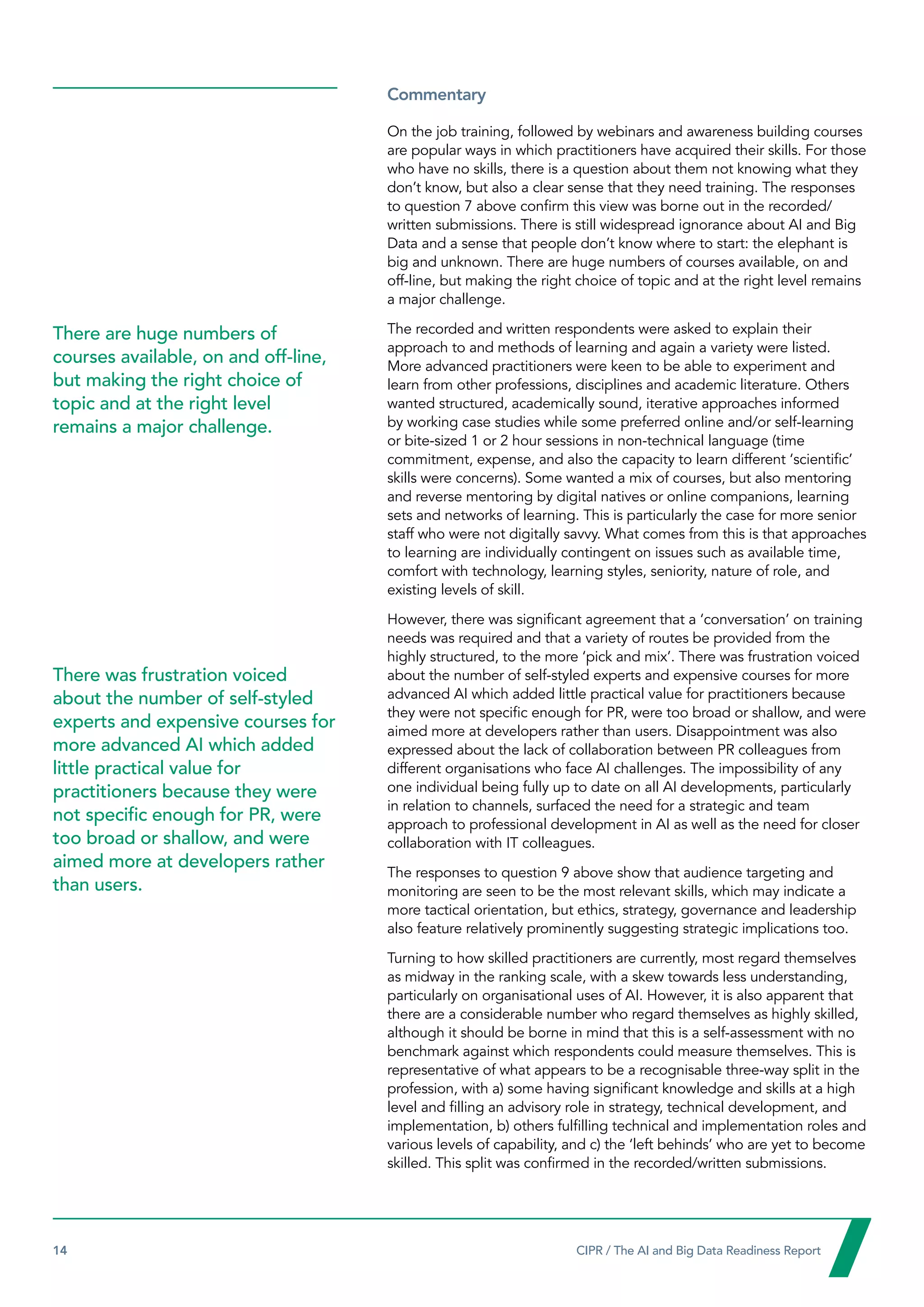 14  CIPR / The AI and Big Data Readiness Report

Commentary
On the job training, followed by webinars and awareness building courses
are popular ways in which practitioners have acquired their skills. For those
who have no skills, there is a question about them not knowing what they
don’t know, but also a clear sense that they need training. The responses
to question 7 above confirm this view was borne out in the recorded/
written submissions. There is still widespread ignorance about AI and Big
Data and a sense that people don’t know where to start: the elephant is
big and unknown. There are huge numbers of courses available, on and
off-line, but making the right choice of topic and at the right level remains
a major challenge.
The recorded and written respondents were asked to explain their
approach to and methods of learning and again a variety were listed.
More advanced practitioners were keen to be able to experiment and
learn from other professions, disciplines and academic literature. Others
wanted structured, academically sound, iterative approaches informed
by working case studies while some preferred online and/or self-learning
or bite-sized 1 or 2 hour sessions in non-technical language (time
commitment, expense, and also the capacity to learn different ‘scientific’
skills were concerns). Some wanted a mix of courses, but also mentoring
and reverse mentoring by digital natives or online companions, learning
sets and networks of learning. This is particularly the case for more senior
staff who were not digitally savvy. What comes from this is that approaches
to learning are individually contingent on issues such as available time,
comfort with technology, learning styles, seniority, nature of role, and
existing levels of skill.
However, there was significant agreement that a ‘conversation’ on training
needs was required and that a variety of routes be provided from the
highly structured, to the more ‘pick and mix’. There was frustration voiced
about the number of self-styled experts and expensive courses for more
advanced AI which added little practical value for practitioners because
they were not specific enough for PR, were too broad or shallow, and were
aimed more at developers rather than users. Disappointment was also
expressed about the lack of collaboration between PR colleagues from
different organisations who face AI challenges. The impossibility of any
one individual being fully up to date on all AI developments, particularly
in relation to channels, surfaced the need for a strategic and team
approach to professional development in AI as well as the need for closer
collaboration with IT colleagues.
The responses to question 9 above show that audience targeting and
monitoring are seen to be the most relevant skills, which may indicate a
more tactical orientation, but ethics, strategy, governance and leadership
also feature relatively prominently suggesting strategic implications too.
Turning to how skilled practitioners are currently, most regard themselves
as midway in the ranking scale, with a skew towards less understanding,
particularly on organisational uses of AI. However, it is also apparent that
there are a considerable number who regard themselves as highly skilled,
although it should be borne in mind that this is a self-assessment with no
benchmark against which respondents could measure themselves. This is
representative of what appears to be a recognisable three-way split in the
profession, with a) some having significant knowledge and skills at a high
level and filling an advisory role in strategy, technical development, and
implementation, b) others fulfilling technical and implementation roles and
various levels of capability, and c) the ‘left behinds’ who are yet to become
skilled. This split was confirmed in the recorded/written submissions.
There are huge numbers of
courses available, on and off-line,
but making the right choice of
topic and at the right level
remains a major challenge.
There was frustration voiced
about the number of self-styled
experts and expensive courses for
more advanced AI which added
little practical value for
practitioners because they were
not specific enough for PR, were
too broad or shallow, and were
aimed more at developers rather
than users.
 