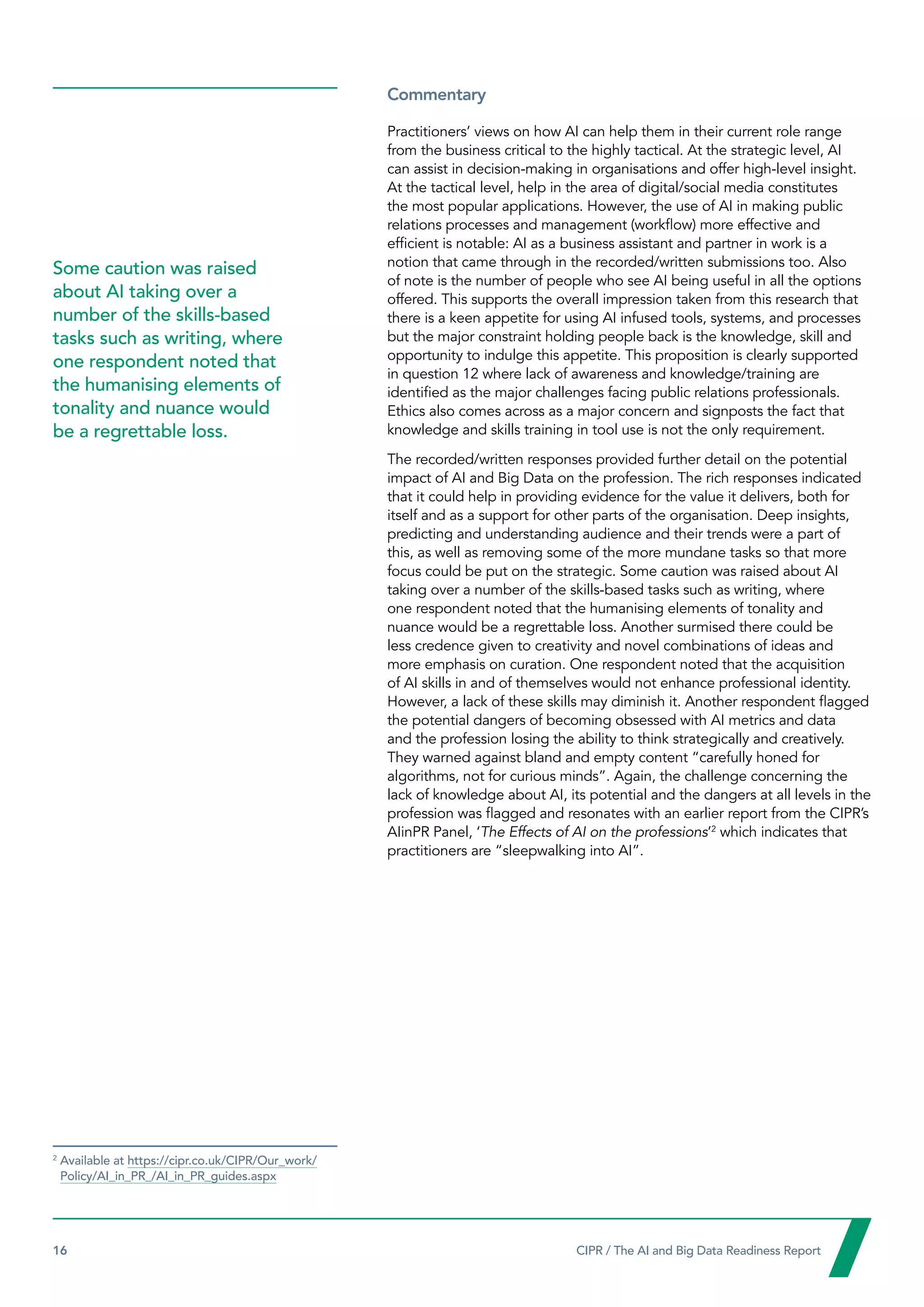 16  CIPR / The AI and Big Data Readiness Report

Commentary
Practitioners’ views on how AI can help them in their current role range
from the business critical to the highly tactical. At the strategic level, AI
can assist in decision-making in organisations and offer high-level insight.
At the tactical level, help in the area of digital/social media constitutes
the most popular applications. However, the use of AI in making public
relations processes and management (workflow) more effective and
efficient is notable: AI as a business assistant and partner in work is a
notion that came through in the recorded/written submissions too. Also
of note is the number of people who see AI being useful in all the options
offered. This supports the overall impression taken from this research that
there is a keen appetite for using AI infused tools, systems, and processes
but the major constraint holding people back is the knowledge, skill and
opportunity to indulge this appetite. This proposition is clearly supported
in question 12 where lack of awareness and knowledge/training are
identified as the major challenges facing public relations professionals.
Ethics also comes across as a major concern and signposts the fact that
knowledge and skills training in tool use is not the only requirement.
The recorded/written responses provided further detail on the potential
impact of AI and Big Data on the profession. The rich responses indicated
that it could help in providing evidence for the value it delivers, both for
itself and as a support for other parts of the organisation. Deep insights,
predicting and understanding audience and their trends were a part of
this, as well as removing some of the more mundane tasks so that more
focus could be put on the strategic. Some caution was raised about AI
taking over a number of the skills-based tasks such as writing, where
one respondent noted that the humanising elements of tonality and
nuance would be a regrettable loss. Another surmised there could be
less credence given to creativity and novel combinations of ideas and
more emphasis on curation. One respondent noted that the acquisition
of AI skills in and of themselves would not enhance professional identity.
However, a lack of these skills may diminish it. Another respondent flagged
the potential dangers of becoming obsessed with AI metrics and data
and the profession losing the ability to think strategically and creatively.
They warned against bland and empty content “carefully honed for
algorithms, not for curious minds”. Again, the challenge concerning the
lack of knowledge about AI, its potential and the dangers at all levels in the
profession was flagged and resonates with an earlier report from the CIPR’s
AIinPR Panel, ‘The Effects of AI on the professions’2
which indicates that
practitioners are “sleepwalking into AI”.
Some caution was raised
about AI taking over a
number of the skills-based
tasks such as writing, where
one respondent noted that
the humanising elements of
tonality and nuance would
be a regrettable loss.
2

Available at https://cipr.co.uk/CIPR/Our_work/
Policy/AI_in_PR_/AI_in_PR_guides.aspx
 