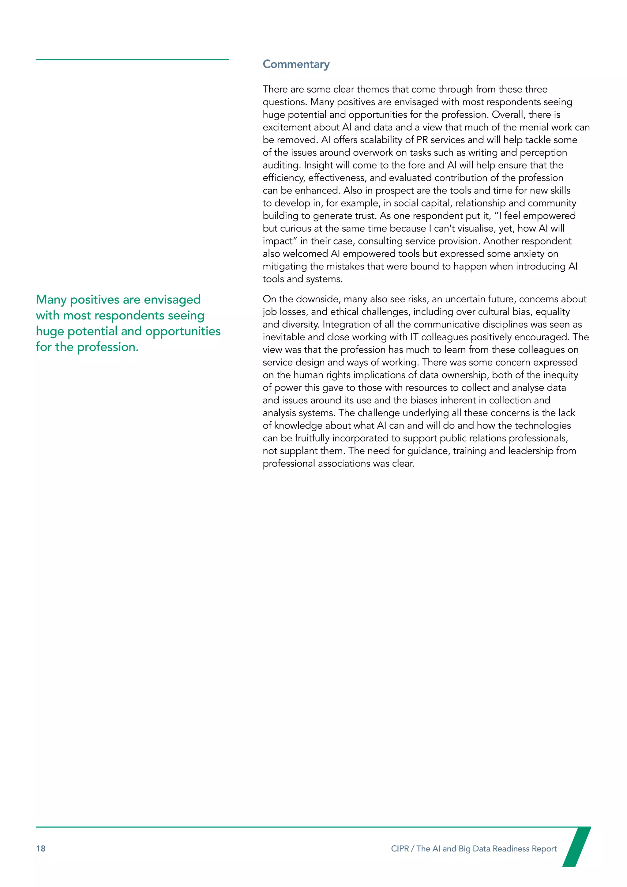 18  CIPR / The AI and Big Data Readiness Report

Commentary
There are some clear themes that come through from these three
questions. Many positives are envisaged with most respondents seeing
huge potential and opportunities for the profession. Overall, there is
excitement about AI and data and a view that much of the menial work can
be removed. AI offers scalability of PR services and will help tackle some
of the issues around overwork on tasks such as writing and perception
auditing. Insight will come to the fore and AI will help ensure that the
efficiency, effectiveness, and evaluated contribution of the profession
can be enhanced. Also in prospect are the tools and time for new skills
to develop in, for example, in social capital, relationship and community
building to generate trust. As one respondent put it, “I feel empowered
but curious at the same time because I can’t visualise, yet, how AI will
impact” in their case, consulting service provision. Another respondent
also welcomed AI empowered tools but expressed some anxiety on
mitigating the mistakes that were bound to happen when introducing AI
tools and systems.
On the downside, many also see risks, an uncertain future, concerns about
job losses, and ethical challenges, including over cultural bias, equality
and diversity. Integration of all the communicative disciplines was seen as
inevitable and close working with IT colleagues positively encouraged. The
view was that the profession has much to learn from these colleagues on
service design and ways of working. There was some concern expressed
on the human rights implications of data ownership, both of the inequity
of power this gave to those with resources to collect and analyse data
and issues around its use and the biases inherent in collection and
analysis systems. The challenge underlying all these concerns is the lack
of knowledge about what AI can and will do and how the technologies
can be fruitfully incorporated to support public relations professionals,
not supplant them. The need for guidance, training and leadership from
professional associations was clear.
Many positives are envisaged
with most respondents seeing
huge potential and opportunities
for the profession.
 