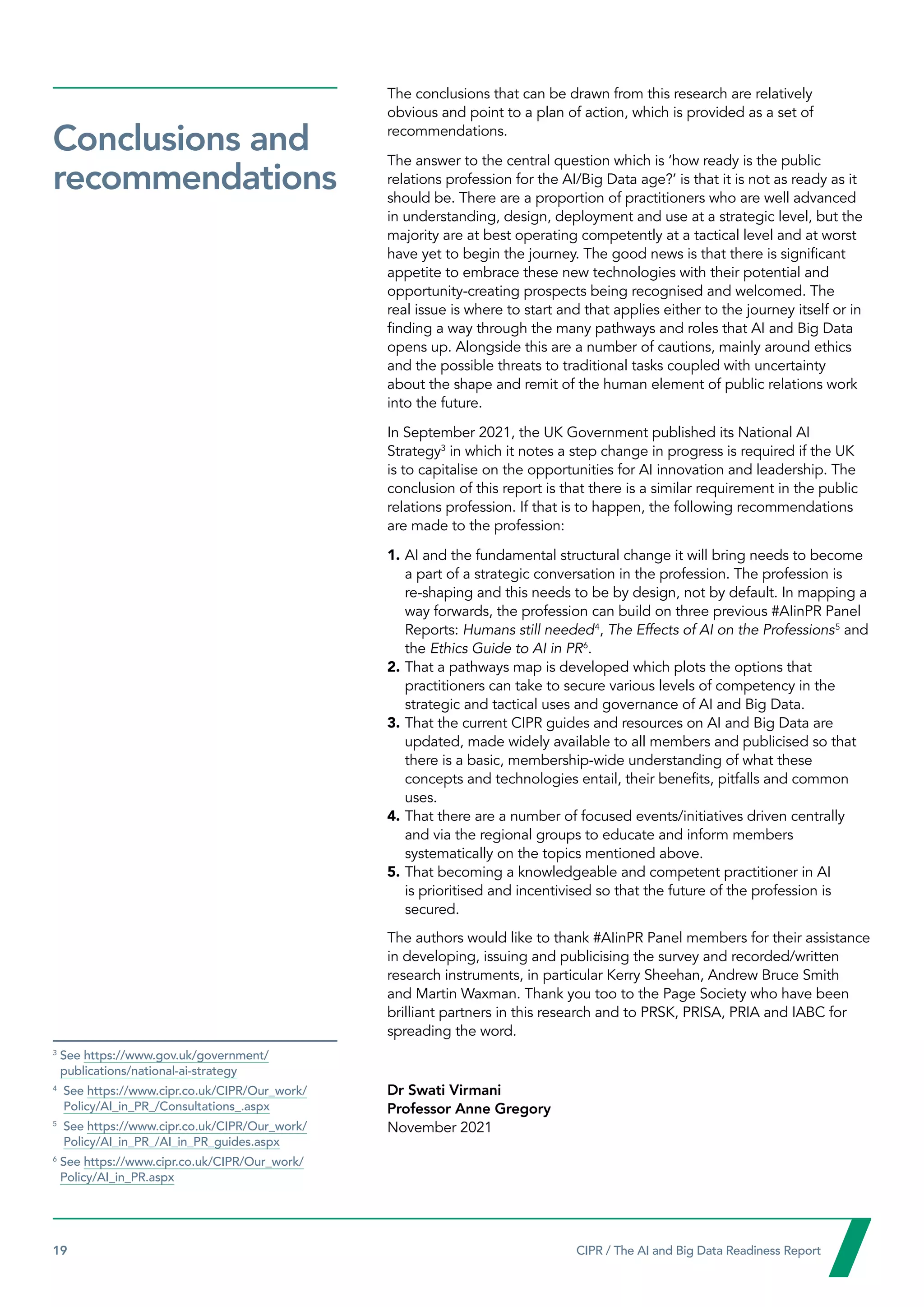 19  CIPR / The AI and Big Data Readiness Report

The conclusions that can be drawn from this research are relatively
obvious and point to a plan of action, which is provided as a set of
recommendations.
The answer to the central question which is ‘how ready is the public
relations profession for the AI/Big Data age?’ is that it is not as ready as it
should be. There are a proportion of practitioners who are well advanced
in understanding, design, deployment and use at a strategic level, but the
majority are at best operating competently at a tactical level and at worst
have yet to begin the journey. The good news is that there is significant
appetite to embrace these new technologies with their potential and
opportunity-creating prospects being recognised and welcomed. The
real issue is where to start and that applies either to the journey itself or in
finding a way through the many pathways and roles that AI and Big Data
opens up. Alongside this are a number of cautions, mainly around ethics
and the possible threats to traditional tasks coupled with uncertainty
about the shape and remit of the human element of public relations work
into the future.
In September 2021, the UK Government published its National AI
Strategy3
in which it notes a step change in progress is required if the UK
is to capitalise on the opportunities for AI innovation and leadership. The
conclusion of this report is that there is a similar requirement in the public
relations profession. If that is to happen, the following recommendations
are made to the profession:
1.	AI and the fundamental structural change it will bring needs to become
a part of a strategic conversation in the profession. The profession is
re-shaping and this needs to be by design, not by default. In mapping a
way forwards, the profession can build on three previous #AIinPR Panel
Reports: Humans still needed4
, The Effects of AI on the Professions5
and
the Ethics Guide to AI in PR6
.
2.	That a pathways map is developed which plots the options that
practitioners can take to secure various levels of competency in the
strategic and tactical uses and governance of AI and Big Data.
3.	That the current CIPR guides and resources on AI and Big Data are
updated, made widely available to all members and publicised so that
there is a basic, membership-wide understanding of what these
concepts and technologies entail, their benefits, pitfalls and common
uses.
4.	That there are a number of focused events/initiatives driven centrally
and via the regional groups to educate and inform members
systematically on the topics mentioned above.
5.	That becoming a knowledgeable and competent practitioner in AI
is prioritised and incentivised so that the future of the profession is
secured.
The authors would like to thank #AIinPR Panel members for their assistance
in developing, issuing and publicising the survey and recorded/written
research instruments, in particular Kerry Sheehan, Andrew Bruce Smith
and Martin Waxman. Thank you too to the Page Society who have been
brilliant partners in this research and to PRSK, PRISA, PRIA and IABC for
spreading the word.
Dr Swati Virmani
Professor Anne Gregory
November 2021
3
See https://www.gov.uk/government/
publications/national-ai-strategy
4

See https://www.cipr.co.uk/CIPR/Our_work/
Policy/AI_in_PR_/Consultations_.aspx
5

See https://www.cipr.co.uk/CIPR/Our_work/
Policy/AI_in_PR_/AI_in_PR_guides.aspx
6
See https://www.cipr.co.uk/CIPR/Our_work/
Policy/AI_in_PR.aspx
Conclusions and
recommendations
 
