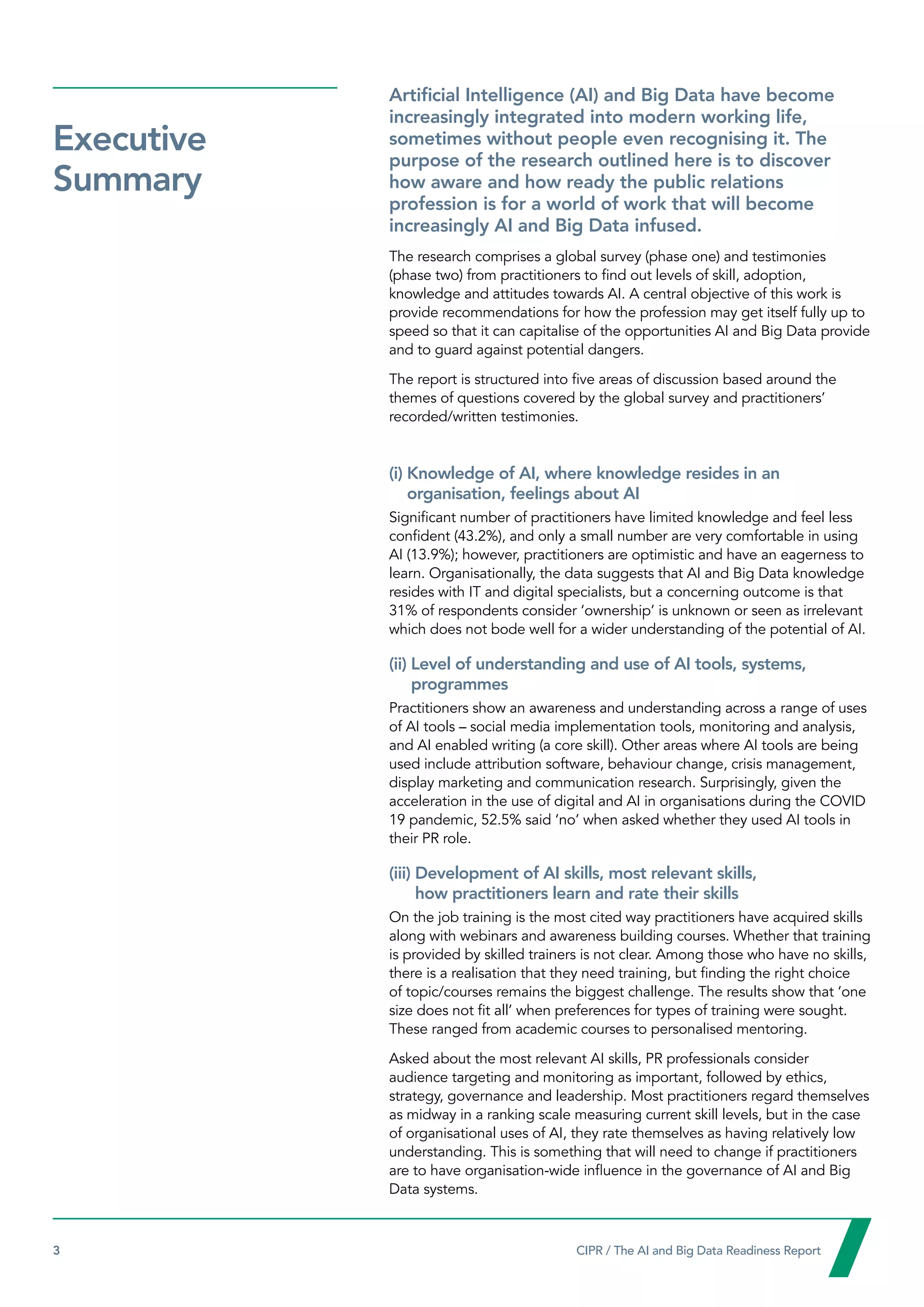 3  CIPR / The AI and Big Data Readiness Report

Executive
Summary
Artificial Intelligence (AI) and Big Data have become
increasingly integrated into modern working life,
sometimes without people even recognising it. The
purpose of the research outlined here is to discover
how aware and how ready the public relations
profession is for a world of work that will become
increasingly AI and Big Data infused.
The research comprises a global survey (phase one) and testimonies
(phase two) from practitioners to find out levels of skill, adoption,
knowledge and attitudes towards AI. A central objective of this work is
provide recommendations for how the profession may get itself fully up to
speed so that it can capitalise of the opportunities AI and Big Data provide
and to guard against potential dangers.
The report is structured into five areas of discussion based around the
themes of questions covered by the global survey and practitioners’
recorded/written testimonies.
(i) 
Knowledge of AI, where knowledge resides in an
organisation, feelings about AI
Significant number of practitioners have limited knowledge and feel less
confident (43.2%), and only a small number are very comfortable in using
AI (13.9%); however, practitioners are optimistic and have an eagerness to
learn. Organisationally, the data suggests that AI and Big Data knowledge
resides with IT and digital specialists, but a concerning outcome is that
31% of respondents consider ‘ownership’ is unknown or seen as irrelevant
which does not bode well for a wider understanding of the potential of AI.
(ii) 
Level of understanding and use of AI tools, systems,
programmes
Practitioners show an awareness and understanding across a range of uses
of AI tools – social media implementation tools, monitoring and analysis,
and AI enabled writing (a core skill). Other areas where AI tools are being
used include attribution software, behaviour change, crisis management,
display marketing and communication research. Surprisingly, given the
acceleration in the use of digital and AI in organisations during the COVID
19 pandemic, 52.5% said ‘no’ when asked whether they used AI tools in
their PR role.
(iii) 
Development of AI skills, most relevant skills,
how practitioners learn and rate their skills
On the job training is the most cited way practitioners have acquired skills
along with webinars and awareness building courses. Whether that training
is provided by skilled trainers is not clear. Among those who have no skills,
there is a realisation that they need training, but finding the right choice
of topic/courses remains the biggest challenge. The results show that ‘one
size does not fit all’ when preferences for types of training were sought.
These ranged from academic courses to personalised mentoring.
Asked about the most relevant AI skills, PR professionals consider
audience targeting and monitoring as important, followed by ethics,
strategy, governance and leadership. Most practitioners regard themselves
as midway in a ranking scale measuring current skill levels, but in the case
of organisational uses of AI, they rate themselves as having relatively low
understanding. This is something that will need to change if practitioners
are to have organisation-wide influence in the governance of AI and Big
Data systems.
 