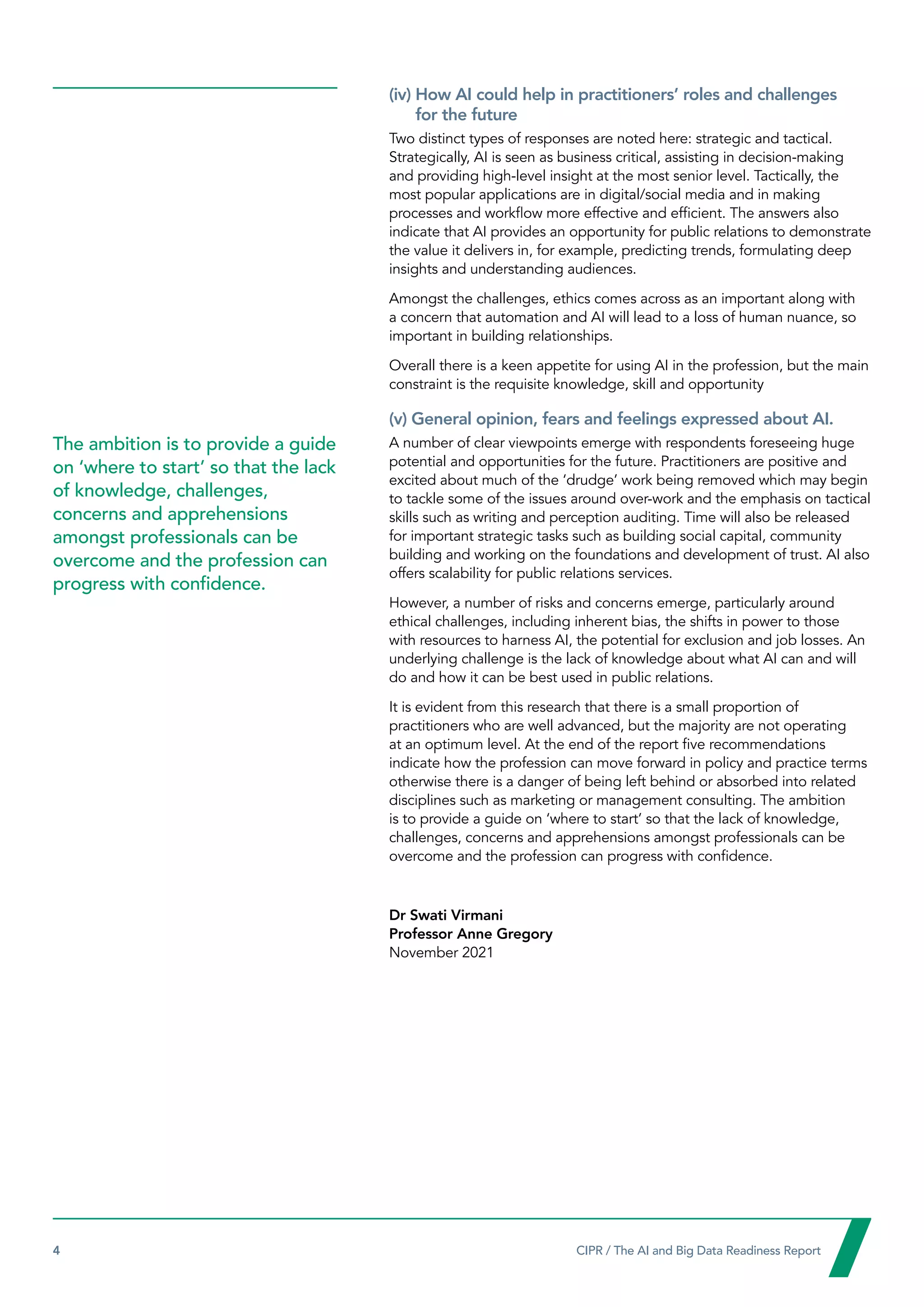 4  CIPR / The AI and Big Data Readiness Report

(iv) 
How AI could help in practitioners’ roles and challenges
for the future
Two distinct types of responses are noted here: strategic and tactical.
Strategically, AI is seen as business critical, assisting in decision-making
and providing high-level insight at the most senior level. Tactically, the
most popular applications are in digital/social media and in making
processes and workflow more effective and efficient. The answers also
indicate that AI provides an opportunity for public relations to demonstrate
the value it delivers in, for example, predicting trends, formulating deep
insights and understanding audiences.
Amongst the challenges, ethics comes across as an important along with
a concern that automation and AI will lead to a loss of human nuance, so
important in building relationships.
Overall there is a keen appetite for using AI in the profession, but the main
constraint is the requisite knowledge, skill and opportunity
(v) General opinion, fears and feelings expressed about AI.
A number of clear viewpoints emerge with respondents foreseeing huge
potential and opportunities for the future. Practitioners are positive and
excited about much of the ‘drudge’ work being removed which may begin
to tackle some of the issues around over-work and the emphasis on tactical
skills such as writing and perception auditing. Time will also be released
for important strategic tasks such as building social capital, community
building and working on the foundations and development of trust. AI also
offers scalability for public relations services.
However, a number of risks and concerns emerge, particularly around
ethical challenges, including inherent bias, the shifts in power to those
with resources to harness AI, the potential for exclusion and job losses. An
underlying challenge is the lack of knowledge about what AI can and will
do and how it can be best used in public relations.
It is evident from this research that there is a small proportion of
practitioners who are well advanced, but the majority are not operating
at an optimum level. At the end of the report five recommendations
indicate how the profession can move forward in policy and practice terms
otherwise there is a danger of being left behind or absorbed into related
disciplines such as marketing or management consulting. The ambition
is to provide a guide on ‘where to start’ so that the lack of knowledge,
challenges, concerns and apprehensions amongst professionals can be
overcome and the profession can progress with confidence.
Dr Swati Virmani
Professor Anne Gregory
November 2021
The ambition is to provide a guide
on ‘where to start’ so that the lack
of knowledge, challenges,
concerns and apprehensions
amongst professionals can be
overcome and the profession can
progress with confidence.
 
