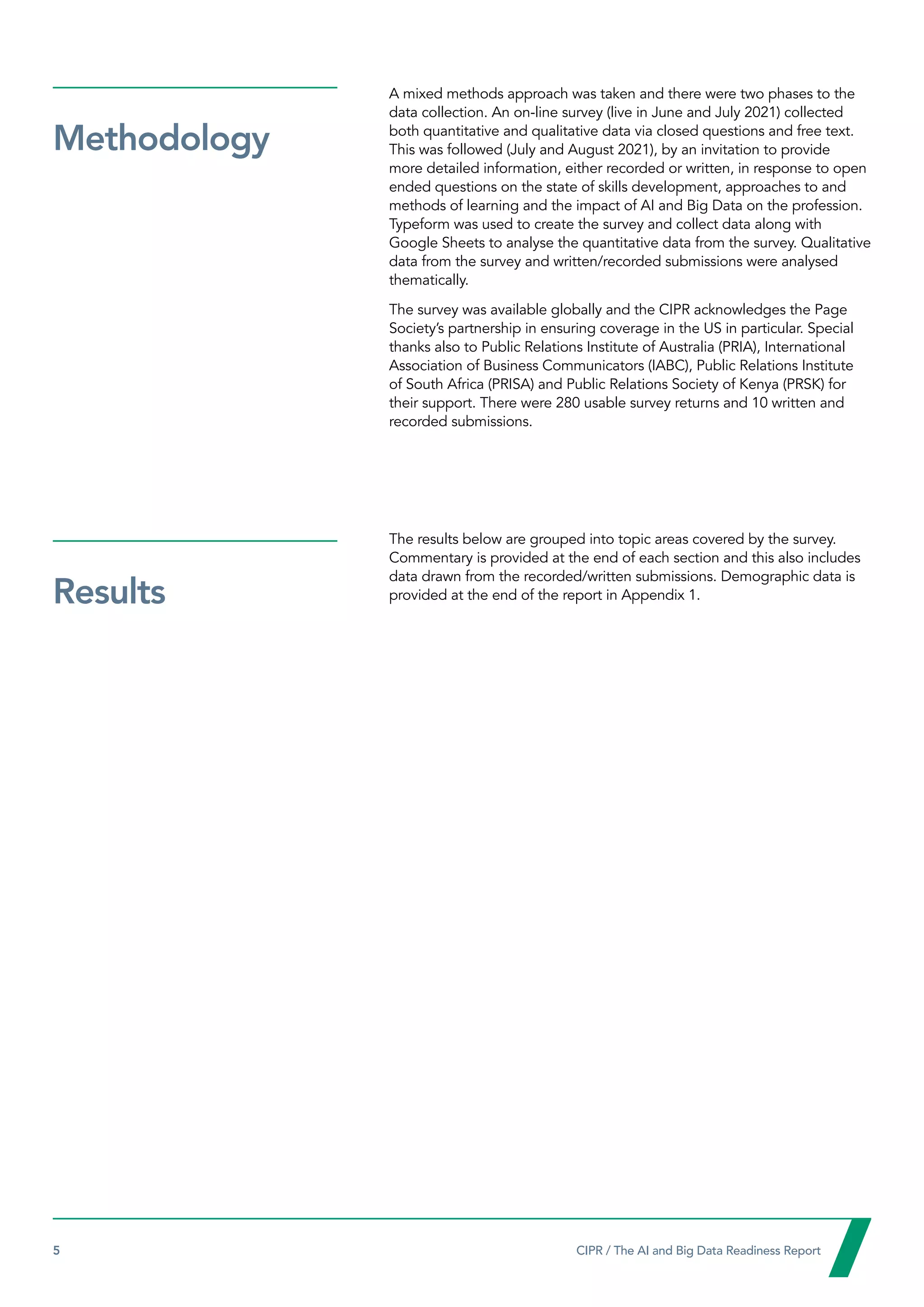 5  CIPR / The AI and Big Data Readiness Report

A mixed methods approach was taken and there were two phases to the
data collection. An on-line survey (live in June and July 2021) collected
both quantitative and qualitative data via closed questions and free text.
This was followed (July and August 2021), by an invitation to provide
more detailed information, either recorded or written, in response to open
ended questions on the state of skills development, approaches to and
methods of learning and the impact of AI and Big Data on the profession.
Typeform was used to create the survey and collect data along with
Google Sheets to analyse the quantitative data from the survey. Qualitative
data from the survey and written/recorded submissions were analysed
thematically.
The survey was available globally and the CIPR acknowledges the Page
Society’s partnership in ensuring coverage in the US in particular. Special
thanks also to Public Relations Institute of Australia (PRIA), International
Association of Business Communicators (IABC), Public Relations Institute
of South Africa (PRISA) and Public Relations Society of Kenya (PRSK) for
their support. There were 280 usable survey returns and 10 written and
recorded submissions.
The results below are grouped into topic areas covered by the survey.
Commentary is provided at the end of each section and this also includes
data drawn from the recorded/written submissions. Demographic data is
provided at the end of the report in Appendix 1.
Methodology
Results
 