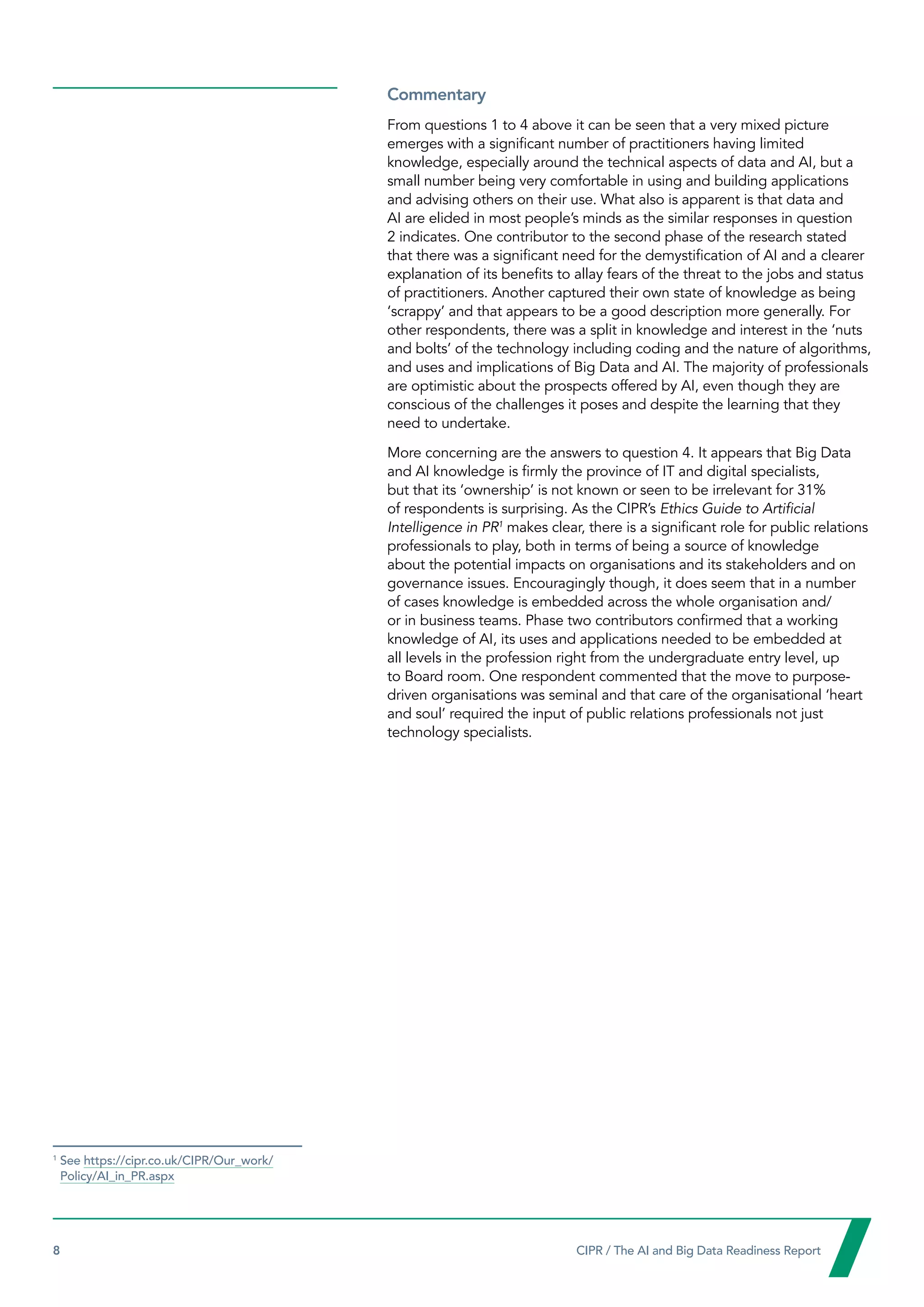 8  CIPR / The AI and Big Data Readiness Report

Commentary
From questions 1 to 4 above it can be seen that a very mixed picture
emerges with a significant number of practitioners having limited
knowledge, especially around the technical aspects of data and AI, but a
small number being very comfortable in using and building applications
and advising others on their use. What also is apparent is that data and
AI are elided in most people’s minds as the similar responses in question
2 indicates. One contributor to the second phase of the research stated
that there was a significant need for the demystification of AI and a clearer
explanation of its benefits to allay fears of the threat to the jobs and status
of practitioners. Another captured their own state of knowledge as being
‘scrappy’ and that appears to be a good description more generally. For
other respondents, there was a split in knowledge and interest in the ‘nuts
and bolts’ of the technology including coding and the nature of algorithms,
and uses and implications of Big Data and AI. The majority of professionals
are optimistic about the prospects offered by AI, even though they are
conscious of the challenges it poses and despite the learning that they
need to undertake.
More concerning are the answers to question 4. It appears that Big Data
and AI knowledge is firmly the province of IT and digital specialists,
but that its ‘ownership’ is not known or seen to be irrelevant for 31%
of respondents is surprising. As the CIPR’s Ethics Guide to Artificial
Intelligence in PR1
makes clear, there is a significant role for public relations
professionals to play, both in terms of being a source of knowledge
about the potential impacts on organisations and its stakeholders and on
governance issues. Encouragingly though, it does seem that in a number
of cases knowledge is embedded across the whole organisation and/
or in business teams. Phase two contributors confirmed that a working
knowledge of AI, its uses and applications needed to be embedded at
all levels in the profession right from the undergraduate entry level, up
to Board room. One respondent commented that the move to purpose-
driven organisations was seminal and that care of the organisational ‘heart
and soul’ required the input of public relations professionals not just
technology specialists.
1
See https://cipr.co.uk/CIPR/Our_work/
Policy/AI_in_PR.aspx
 