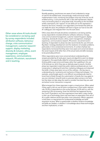 10  CIPR / The AI and Big Data Readiness Report

Commentary
Broadly speaking, practitioners are aware of and understand a range
of uses for AI enabled tools. Unsurprisingly, media and social media
implementation tools, monitoring and analysis come top of the list, but AI
enabled writing, a core practitioner skill, is also well represented, despite
many not knowing about or using these tools. According to the recorded/
written submissions, the ‘capture’ of core skills such as this represents a
threat for the future. However, one respondent commented that skills are
not really the issue: the profession will have to figure out how to live with
AI ‘colleagues’ and integrate them into the work done.
Other areas where AI tools should be considered or are being used by
survey respondents included attribution software, behaviour change,
crisis communication/management, customer research/support, display
marketing, diversity  inclusion, ethics, event management, employee
experience, communications research, PR activism, recruitment and in
teaching. A respondent to phase two also recommends the use of AI and
Big Data in strategy development and the resolution of complex problems,
particularly in time constrained environments. A number of phase two
respondents mentioned that they were more aware and concerned about
the social impacts of AI rather than of the actual tools and skills necessary
to be practically proficient.
Other respondents were more concerned about understanding the
answers provided by AI tools given inputs and algorithms were not always
transparent. One specifically called for enhanced questioning and critical
thinking skills to spot errors and biases rather than upskilling in the use
of AI tools per se, which they saw as relatively easy to acquire. Another
phase two respondent noted that public relations professionals are more
conservative in adopting AI tools than marketing colleagues and observed
that skills in these areas were not out of the ordinary – the key issue is
understanding the ‘constraints and mechanics of these technologies’. For
example, using Google search is not difficult, but professionals need to
know how to break through the customisation of results that may apply to
any one individual. Using AI tools to automate daily routines is not hard,
but that does not take away the need to consider how best they are used
and where human intervention is required.
What emerges from these responses is again a mixed picture. When asked
if they used or did not use AI tools or programmes in their public relations
role, 43.2% of respondents to the survey said yes, 52.5% said no, with the
remaining 4.3% not knowing. Given the shift that has happened during
the Covid 19 pandemic and how organisations have taken a step change
in their use of technology, there may have been an expectation that use of
AI in public relations would have been more ubiquitous. What is apparent
is that there is a requirement for fundamental knowledge and skills
acquisition at pace. What is questionable is whether hands-on knowledge
and skills are needed, or whether it is knowledge about these technologies
and their implications, or both.
Other areas where AI tools should
be considered or are being used
by survey respondents included
attribution software, behaviour
change, crisis communication/
management, customer research/
support, display marketing,
diversity  inclusion, ethics, event
management, employee
experience, communications
research, PR activism, recruitment
and in teaching.
 