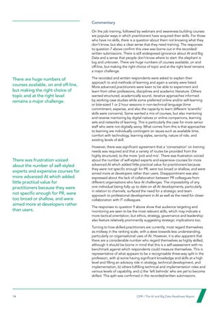 14  CIPR / The AI and Big Data Readiness Report

Commentary
On the job training, followed by webinars and awareness building courses
are popular ways in which practitioners have acquired their skills. For those
who have no skills, there is a question about them not knowing what they
don’t know, but also a clear sense that they need training. The responses
to question 7 above confirm this view was borne out in the recorded/
written submissions. There is still widespread ignorance about AI and Big
Data and a sense that people don’t know where to start: the elephant is
big and unknown. There are huge numbers of courses available, on and
off-line, but making the right choice of topic and at the right level remains
a major challenge.
The recorded and written respondents were asked to explain their
approach to and methods of learning and again a variety were listed.
More advanced practitioners were keen to be able to experiment and
learn from other professions, disciplines and academic literature. Others
wanted structured, academically sound, iterative approaches informed
by working case studies while some preferred online and/or self-learning
or bite-sized 1 or 2 hour sessions in non-technical language (time
commitment, expense, and also the capacity to learn different ‘scientific’
skills were concerns). Some wanted a mix of courses, but also mentoring
and reverse mentoring by digital natives or online companions, learning
sets and networks of learning. This is particularly the case for more senior
staff who were not digitally savvy. What comes from this is that approaches
to learning are individually contingent on issues such as available time,
comfort with technology, learning styles, seniority, nature of role, and
existing levels of skill.
However, there was significant agreement that a ‘conversation’ on training
needs was required and that a variety of routes be provided from the
highly structured, to the more ‘pick and mix’. There was frustration voiced
about the number of self-styled experts and expensive courses for more
advanced AI which added little practical value for practitioners because
they were not specific enough for PR, were too broad or shallow, and were
aimed more at developers rather than users. Disappointment was also
expressed about the lack of collaboration between PR colleagues from
different organisations who face AI challenges. The impossibility of any
one individual being fully up to date on all AI developments, particularly
in relation to channels, surfaced the need for a strategic and team
approach to professional development in AI as well as the need for closer
collaboration with IT colleagues.
The responses to question 9 above show that audience targeting and
monitoring are seen to be the most relevant skills, which may indicate a
more tactical orientation, but ethics, strategy, governance and leadership
also feature relatively prominently suggesting strategic implications too.
Turning to how skilled practitioners are currently, most regard themselves
as midway in the ranking scale, with a skew towards less understanding,
particularly on organisational uses of AI. However, it is also apparent that
there are a considerable number who regard themselves as highly skilled,
although it should be borne in mind that this is a self-assessment with no
benchmark against which respondents could measure themselves. This is
representative of what appears to be a recognisable three-way split in the
profession, with a) some having significant knowledge and skills at a high
level and filling an advisory role in strategy, technical development, and
implementation, b) others fulfilling technical and implementation roles and
various levels of capability, and c) the ‘left behinds’ who are yet to become
skilled. This split was confirmed in the recorded/written submissions.
There are huge numbers of
courses available, on and off-line,
but making the right choice of
topic and at the right level
remains a major challenge.
There was frustration voiced
about the number of self-styled
experts and expensive courses for
more advanced AI which added
little practical value for
practitioners because they were
not specific enough for PR, were
too broad or shallow, and were
aimed more at developers rather
than users.
 